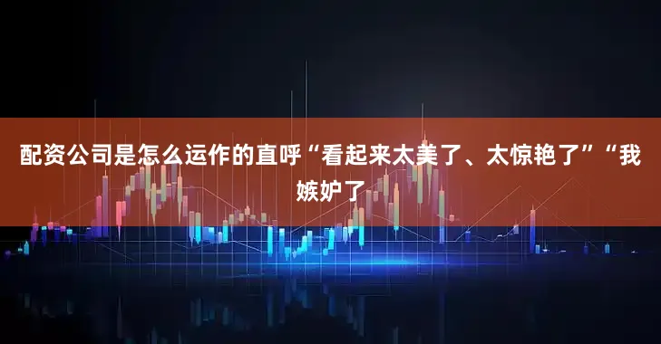 配资公司是怎么运作的直呼“看起来太美了、太惊艳了”“我嫉妒了