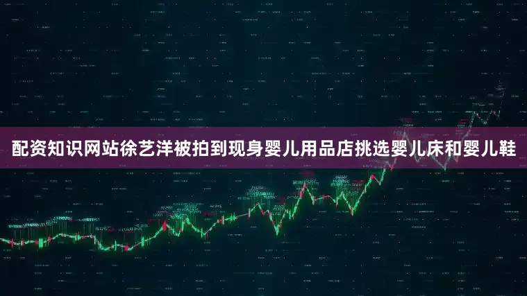 配资知识网站徐艺洋被拍到现身婴儿用品店挑选婴儿床和婴儿鞋