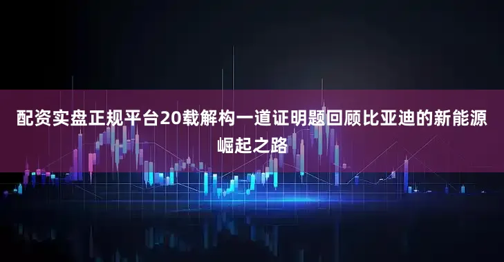 配资实盘正规平台20载解构一道证明题回顾比亚迪的新能源崛起之路