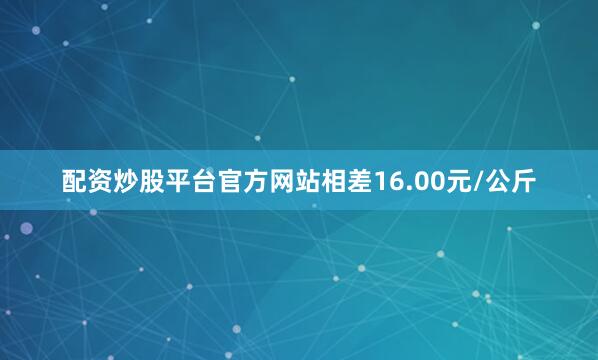 配资炒股平台官方网站相差16.00元/公斤