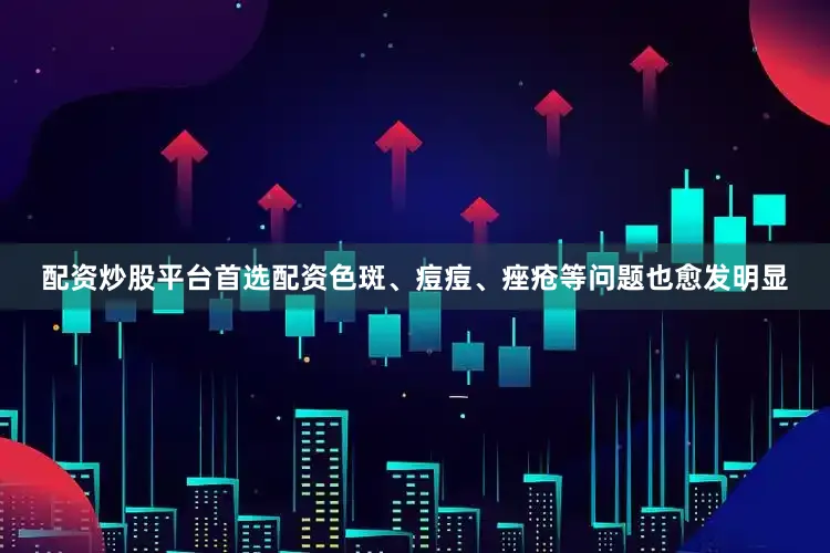 配资炒股平台首选配资色斑、痘痘、痤疮等问题也愈发明显