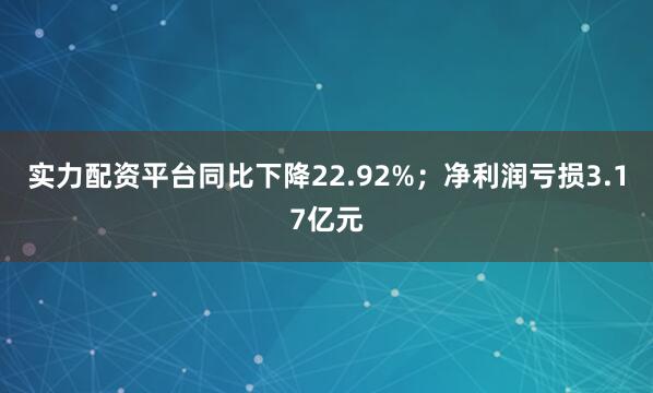 实力配资平台同比下降22.92%；净利润亏损3.17亿元