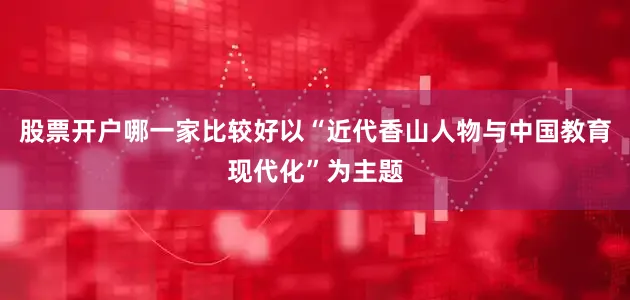 股票开户哪一家比较好以“近代香山人物与中国教育现代化”为主题