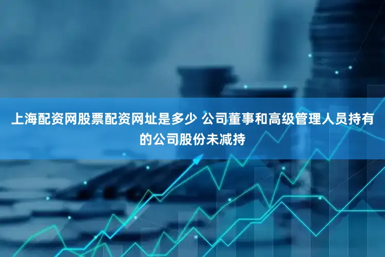 上海配资网股票配资网址是多少 公司董事和高级管理人员持有的公司股份未减持
