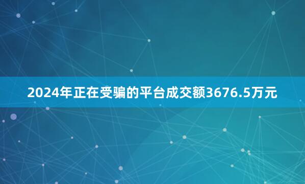 2024年正在受骗的平台成交额3676.5万元