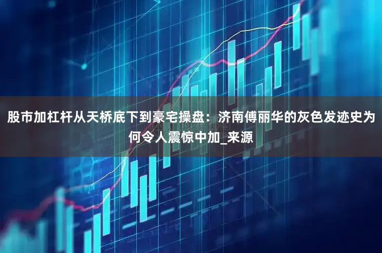 股市加杠杆从天桥底下到豪宅操盘：济南傅丽华的灰色发迹史为何令人震惊中加_来源