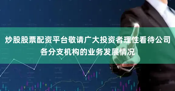 炒股股票配资平台敬请广大投资者理性看待公司各分支机构的业务发展情况