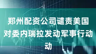 郑州配资公司谴责美国对委内瑞拉发动军事行动